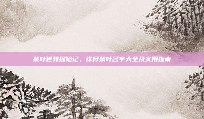 茶叶世界探险记,详尽茶叶名字大全及实用指南