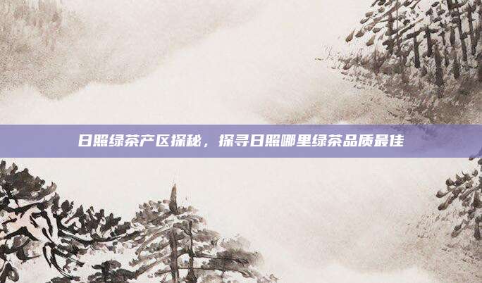 日照绿茶产区探秘，探寻日照哪里绿茶品质最佳