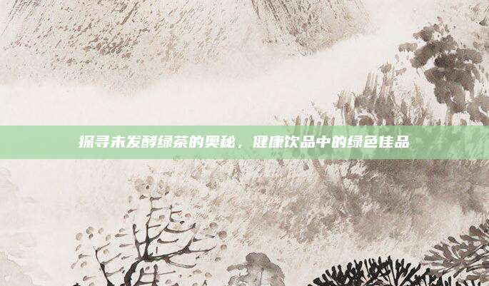 探寻未发酵绿茶的奥秘，健康饮品中的绿色佳品