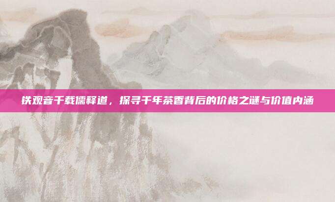 铁观音千载儒释道，探寻千年茶香背后的价格之谜与价值内涵