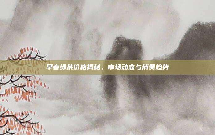 早春绿茶价格揭秘，市场动态与消费趋势