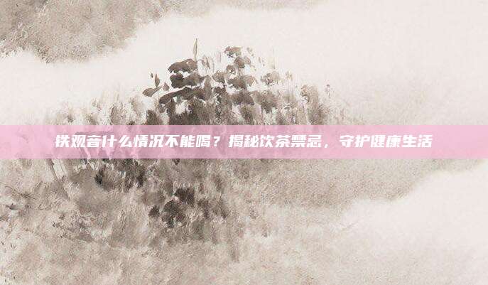 铁观音什么情况不能喝？揭秘饮茶禁忌，守护健康生活