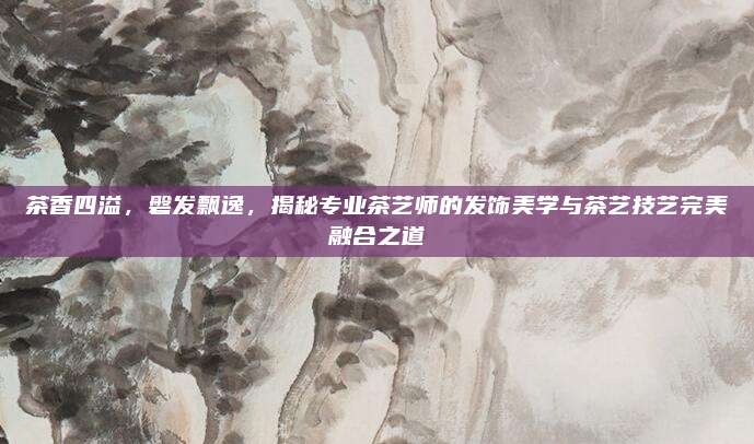 茶香四溢，磐发飘逸，揭秘专业茶艺师的发饰美学与茶艺技艺完美融合之道