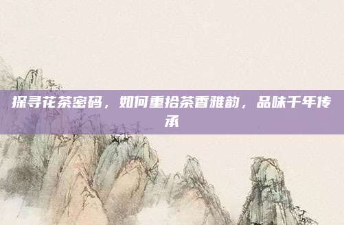 探寻花茶密码,如何重拾茶香雅韵,品味千年传承