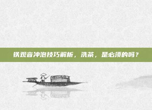 铁观音冲泡技巧解析,洗茶,是必须的吗?