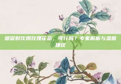 感冒时饮用玫瑰花茶，可行吗？专家解析与温馨建议