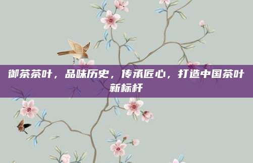御茶茶叶,品味历史,传承匠心,打造中国茶叶新标杆