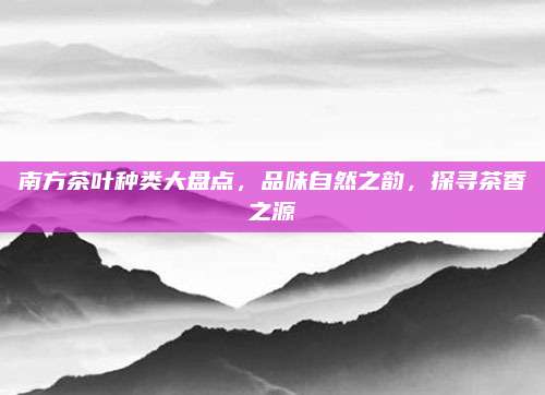 南方茶叶种类大盘点,品味自然之韵,探寻茶香之源