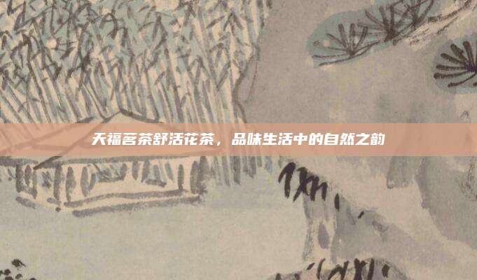 天福茗茶舒活花茶,品味生活中的自然之韵