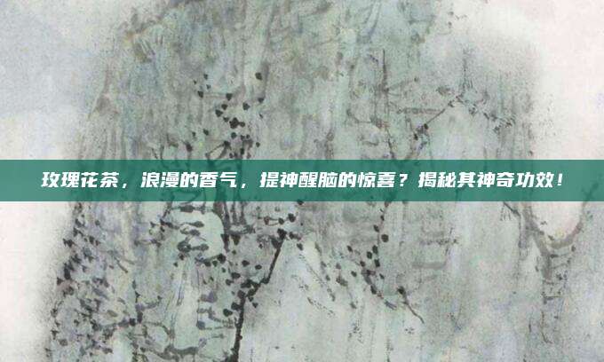 玫瑰花茶,浪漫的香气,提神醒脑的惊喜?揭秘其神奇功效!
