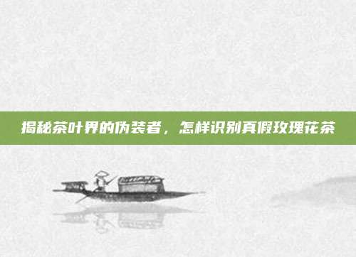 揭秘茶叶界的伪装者，怎样识别真假玫瑰花茶