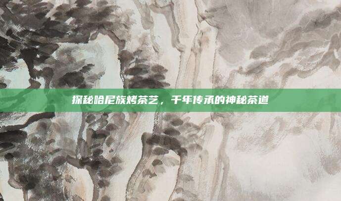 探秘哈尼族烤茶艺，千年传承的神秘茶道