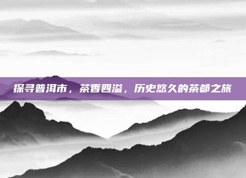 探寻普洱市，茶香四溢，历史悠久的茶都之旅