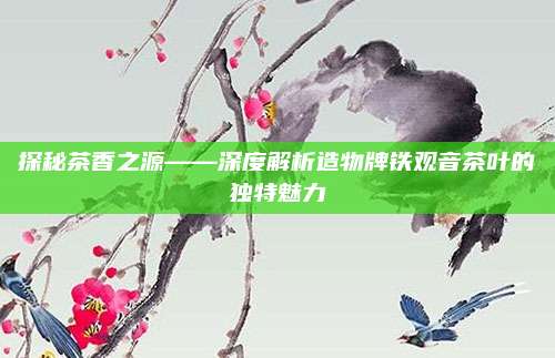 探秘茶香之源——深度解析造物牌铁观音茶叶的独特魅力