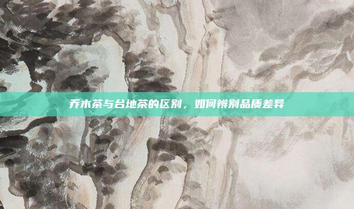 乔木茶与台地茶的区别，如何辨别品质差异