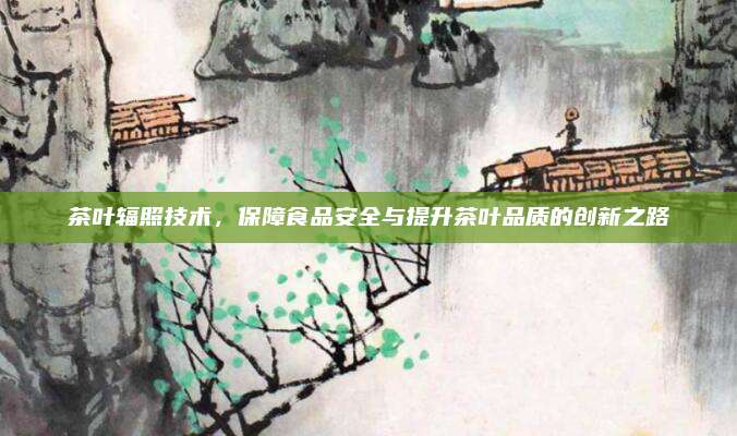 茶叶辐照技术，保障食品安全与提升茶叶品质的创新之路