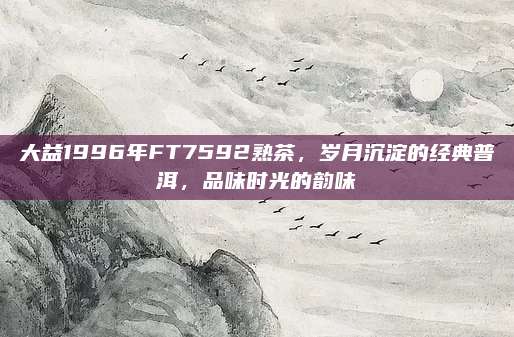 大益1996年FT7592熟茶，岁月沉淀的经典普洱，品味时光的韵味