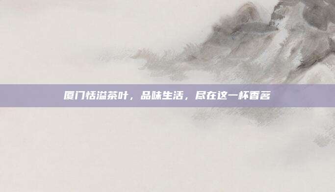 厦门恬溢茶叶，品味生活，尽在这一杯香茗