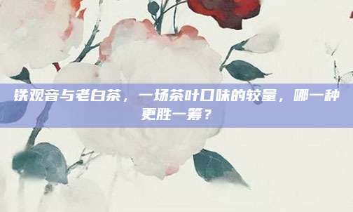 铁观音与老白茶，一场茶叶口味的较量，哪一种更胜一筹？