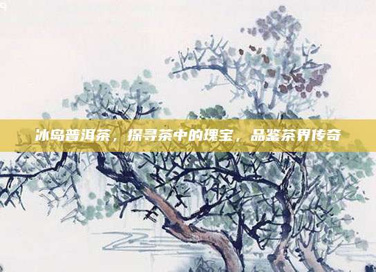 冰岛普洱茶，探寻茶中的瑰宝，品鉴茶界传奇