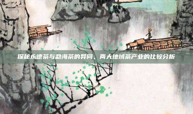 探秘永德茶与勐海茶的异同，两大地域茶产业的比较分析