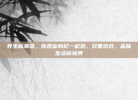 养生新潮流，铁观音枸杞一起泡，双重功效，品味生活新境界