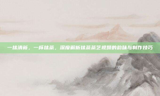 一抹清新，一杯抹茶，深度解析抹茶茶艺视频的韵味与制作技巧