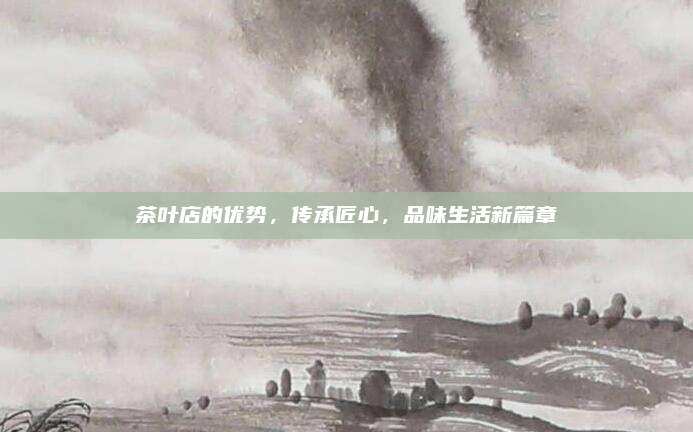 茶叶店的优势,传承匠心,品味生活新篇章