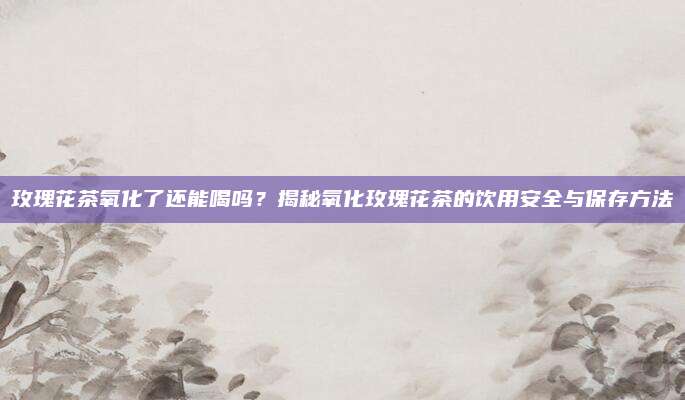 玫瑰花茶氧化了还能喝吗?揭秘氧化玫瑰花茶的饮用安全与保存方法