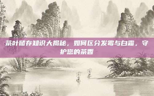 茶叶储存知识大揭秘，如何区分发霉与白霜，守护您的茶香