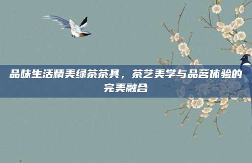 品味生活精美绿茶茶具，茶艺美学与品茗体验的完美融合