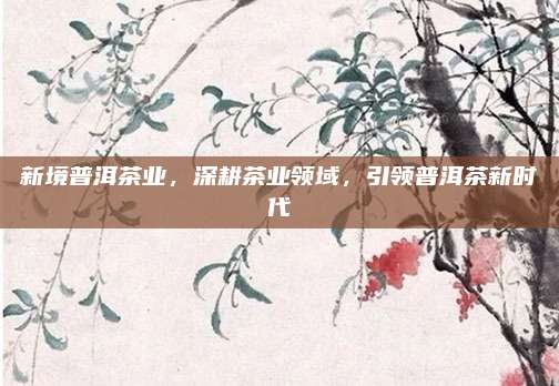 新境普洱茶业，深耕茶业领域，引领普洱茶新时代