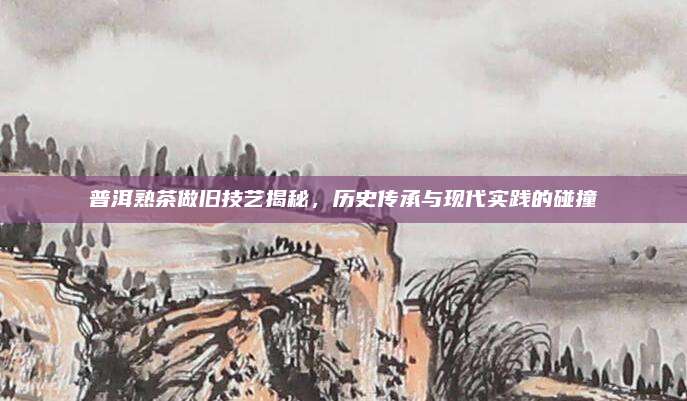 普洱熟茶做旧技艺揭秘，历史传承与现代实践的碰撞