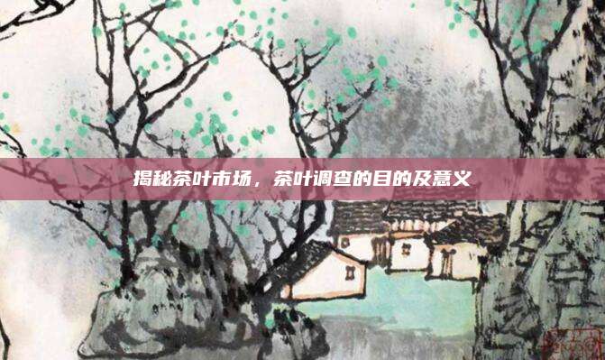 揭秘茶叶市场，茶叶调查的目的及意义