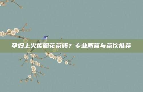 孕妇上火能喝花茶吗？专业解答与茶饮推荐