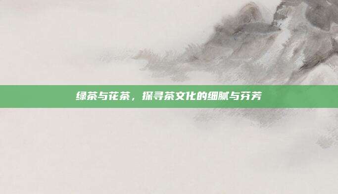 绿茶与花茶，探寻茶文化的细腻与芬芳