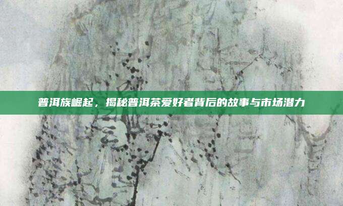 普洱族崛起，揭秘普洱茶爱好者背后的故事与市场潜力