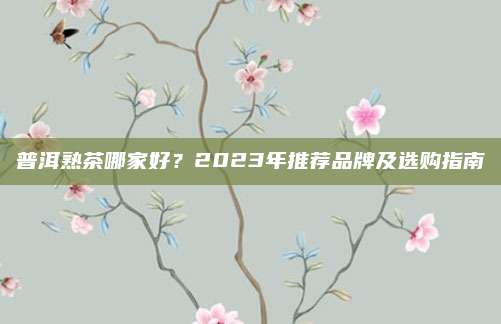 普洱熟茶哪家好？2023年推荐品牌及选购指南