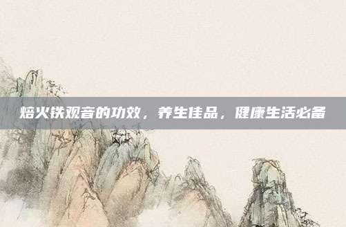焙火铁观音的功效，养生佳品，健康生活必备