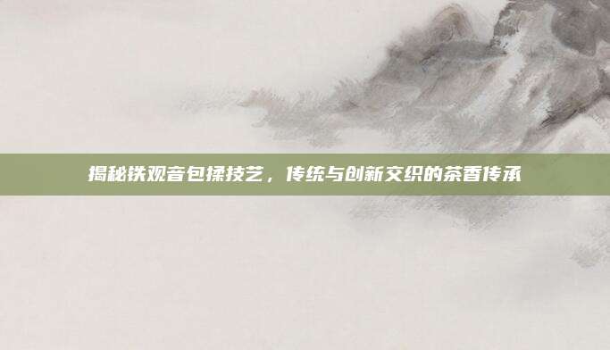揭秘铁观音包揉技艺，传统与创新交织的茶香传承