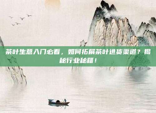 茶叶生意入门必看，如何拓展茶叶进货渠道？揭秘行业秘籍！