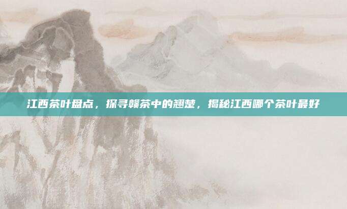江西茶叶盘点，探寻赣茶中的翘楚，揭秘江西哪个茶叶最好