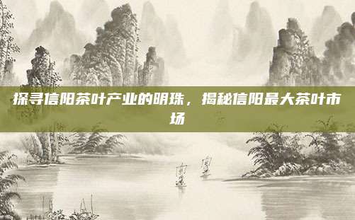 探寻信阳茶叶产业的明珠，揭秘信阳最大茶叶市场