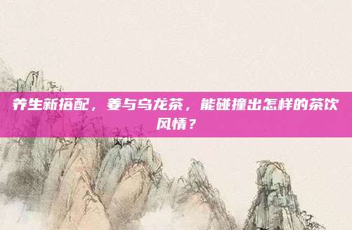 养生新搭配，姜与乌龙茶，能碰撞出怎样的茶饮风情？
