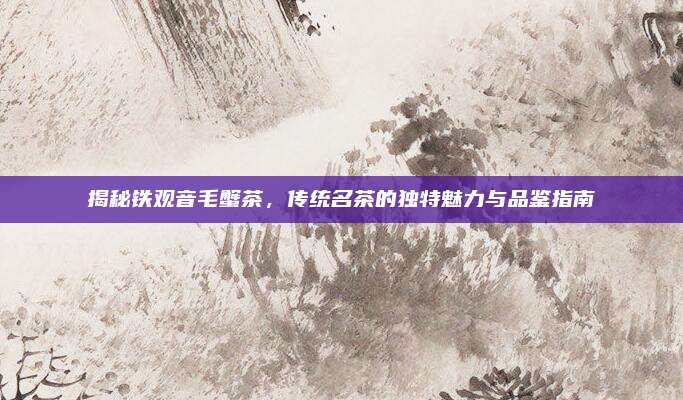 揭秘铁观音毛蟹茶，传统名茶的独特魅力与品鉴指南