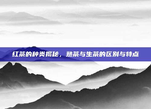 红茶的种类揭秘，熟茶与生茶的区别与特点