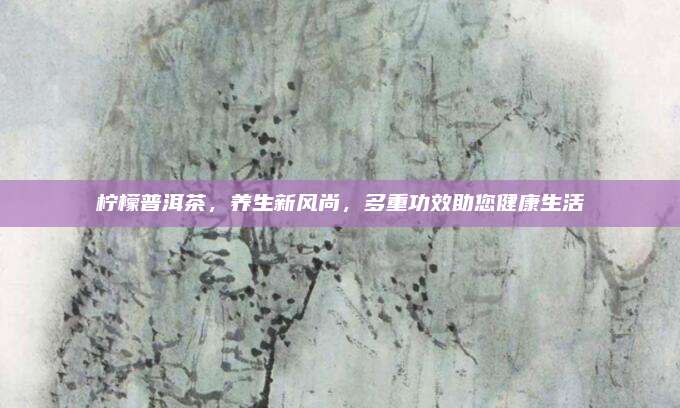柠檬普洱茶，养生新风尚，多重功效助您健康生活