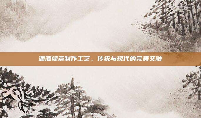湄潭绿茶制作工艺，传统与现代的完美交融