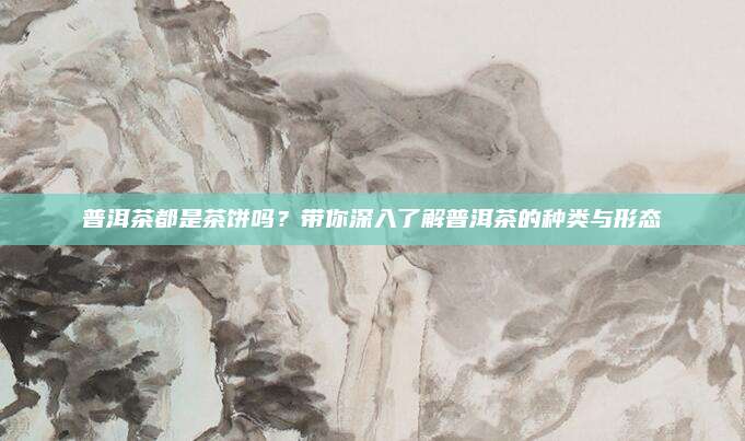 普洱茶都是茶饼吗？带你深入了解普洱茶的种类与形态