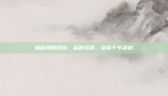 探秘海阳绿茶，品种多样，品味千年茶韵